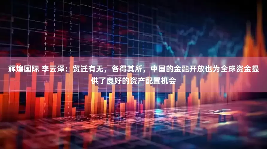 辉煌国际 李云泽：贸迁有无，各得其所，中国的金融开放也为全球资金提供了良好的资产配置机会