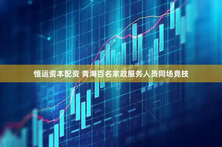 恒运资本配资 青海百名家政服务人员同场竞技