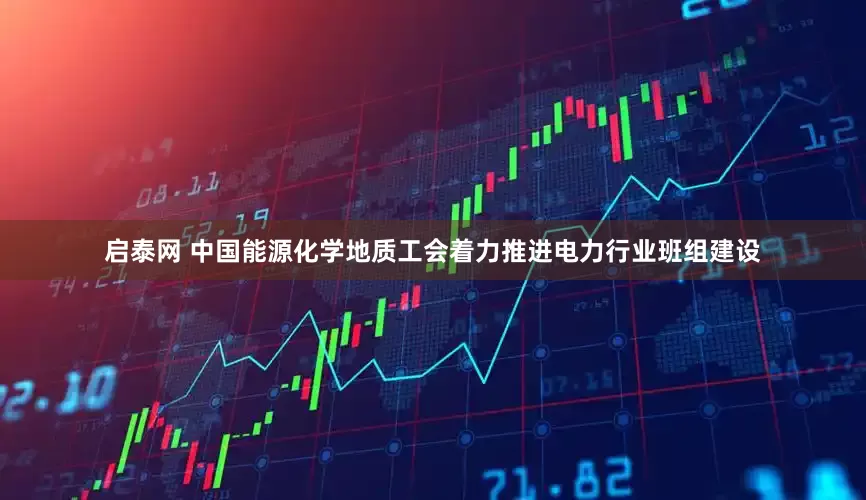 启泰网 中国能源化学地质工会着力推进电力行业班组建设