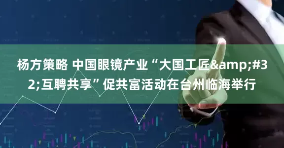 杨方策略 中国眼镜产业“大国工匠&#32;互聘共享”促共富活动在台州临海举行