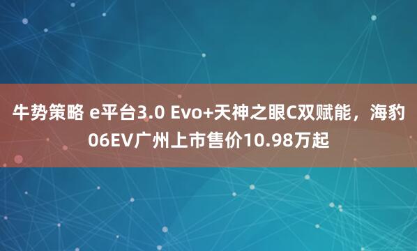 牛势策略 e平台3.0 Evo+天神之眼C双赋能，海豹06EV广州上市售价10.98万起