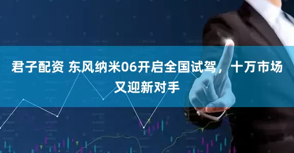 君子配资 东风纳米06开启全国试驾，十万市场又迎新对手