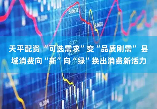 天平配资 “可选需求”变“品质刚需” 县域消费向“新”向“绿”换出消费新活力