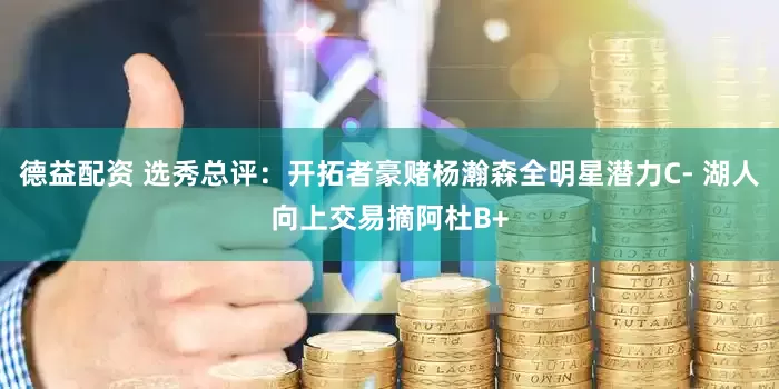 德益配资 选秀总评：开拓者豪赌杨瀚森全明星潜力C- 湖人向上交易摘阿杜B+