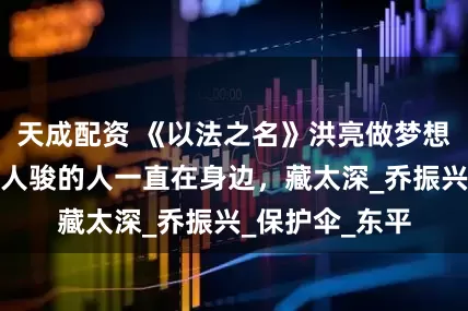 天成配资 《以法之名》洪亮做梦想不到，举报李人骏的人一直在身边，藏太深_乔振兴_保护伞_东平