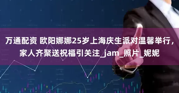 万通配资 欧阳娜娜25岁上海庆生派对温馨举行，家人齐聚送祝福引关注_jam_照片_妮妮