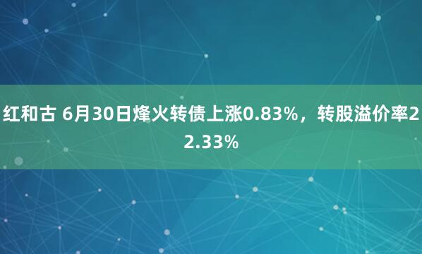 红和古 6月30日烽火转债上涨0.83%，转股溢价率22.33%
