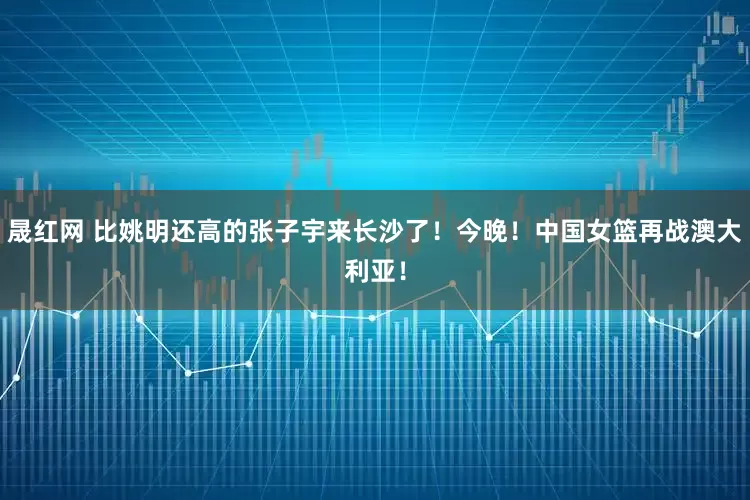 晟红网 比姚明还高的张子宇来长沙了！今晚！中国女篮再战澳大利亚！