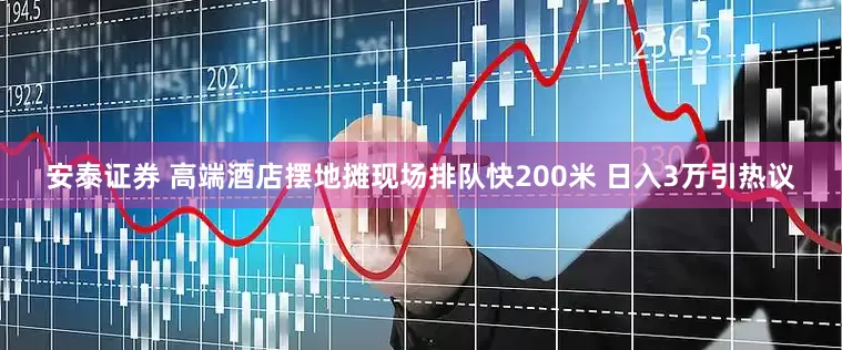 安泰证券 高端酒店摆地摊现场排队快200米 日入3万引热议