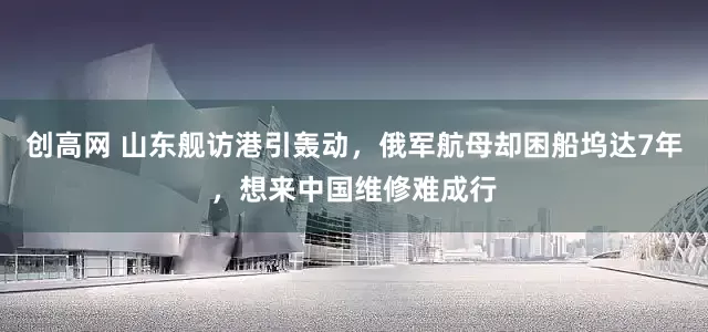 创高网 山东舰访港引轰动，俄军航母却困船坞达7年，想来中国维修难成行
