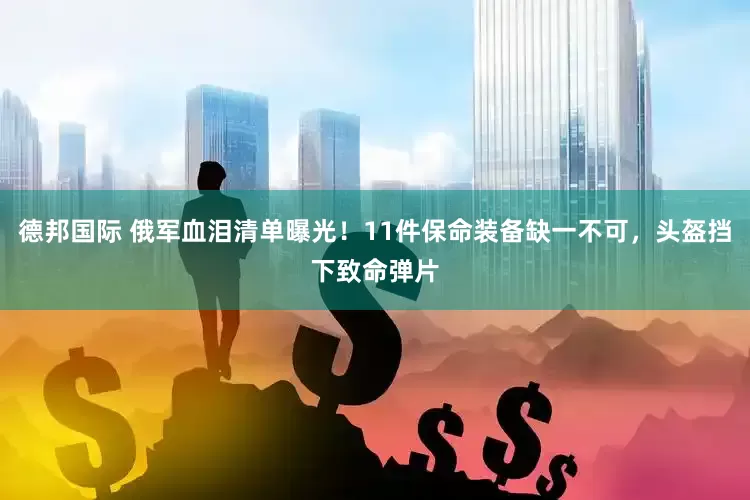 德邦国际 俄军血泪清单曝光！11件保命装备缺一不可，头盔挡下致命弹片