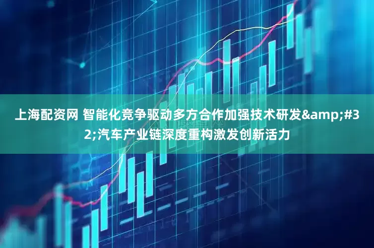 上海配资网 智能化竞争驱动多方合作加强技术研发&#32;汽车产业链深度重构激发创新活力