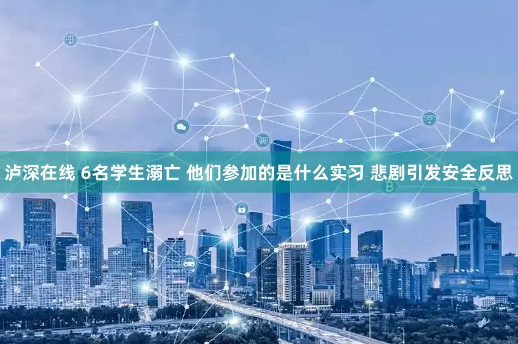 泸深在线 6名学生溺亡 他们参加的是什么实习 悲剧引发安全反思