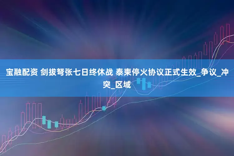宝融配资 剑拔弩张七日终休战 泰柬停火协议正式生效_争议_冲突_区域