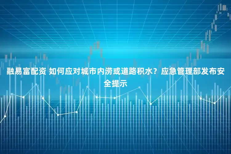 融易富配资 如何应对城市内涝或道路积水？应急管理部发布安全提示