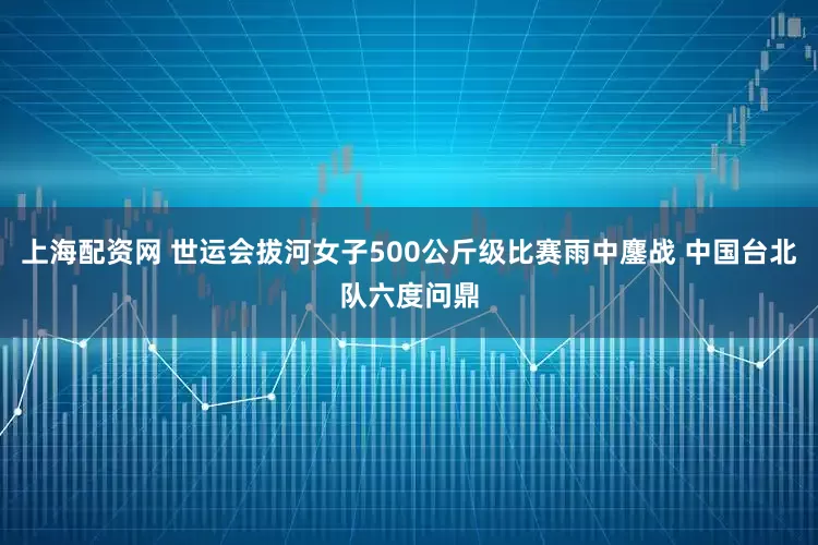 上海配资网 世运会拔河女子500公斤级比赛雨中鏖战 中国台北队六度问鼎