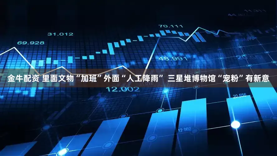 金牛配资 里面文物“加班”外面“人工降雨” 三星堆博物馆“宠粉”有新意