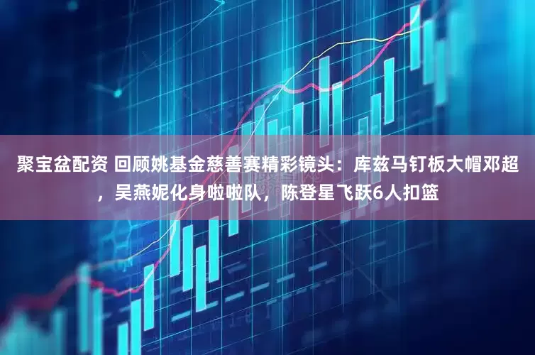 聚宝盆配资 回顾姚基金慈善赛精彩镜头：库兹马钉板大帽邓超，吴燕妮化身啦啦队，陈登星飞跃6人扣篮