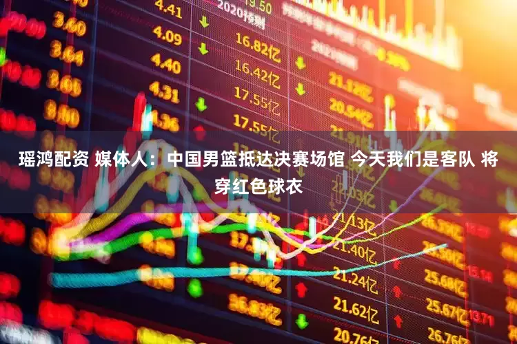 瑶鸿配资 媒体人：中国男篮抵达决赛场馆 今天我们是客队 将穿红色球衣