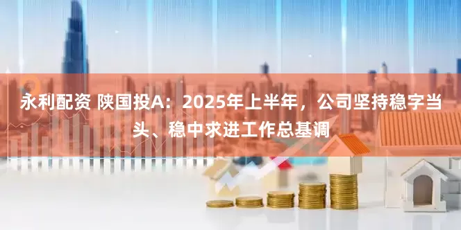 永利配资 陕国投A：2025年上半年，公司坚持稳字当头、稳中求进工作总基调