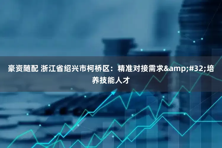 豪资随配 浙江省绍兴市柯桥区：精准对接需求&#32;培养技能人才