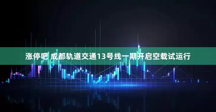涨停吧 成都轨道交通13号线一期开启空载试运行