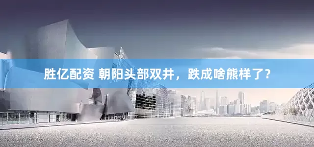 胜亿配资 朝阳头部双井，跌成啥熊样了？