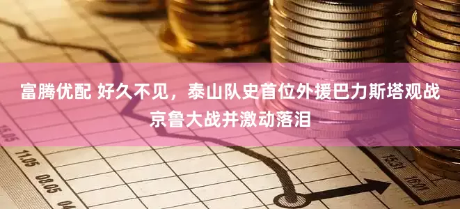 富腾优配 好久不见，泰山队史首位外援巴力斯塔观战京鲁大战并激动落泪