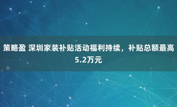 策略盈 深圳家装补贴活动福利持续，补贴总额最高5.2万元
