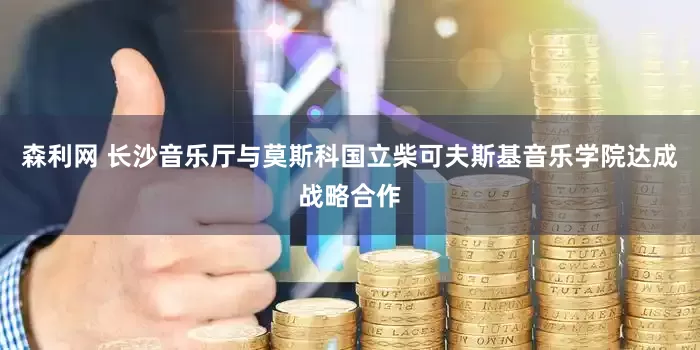 森利网 长沙音乐厅与莫斯科国立柴可夫斯基音乐学院达成战略合作