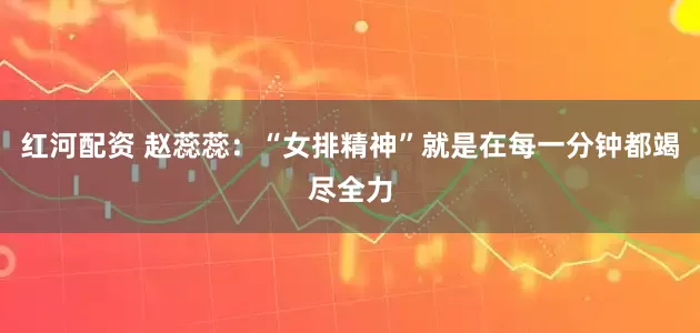 红河配资 赵蕊蕊:“女排精神”就是在每一分钟都竭尽全力