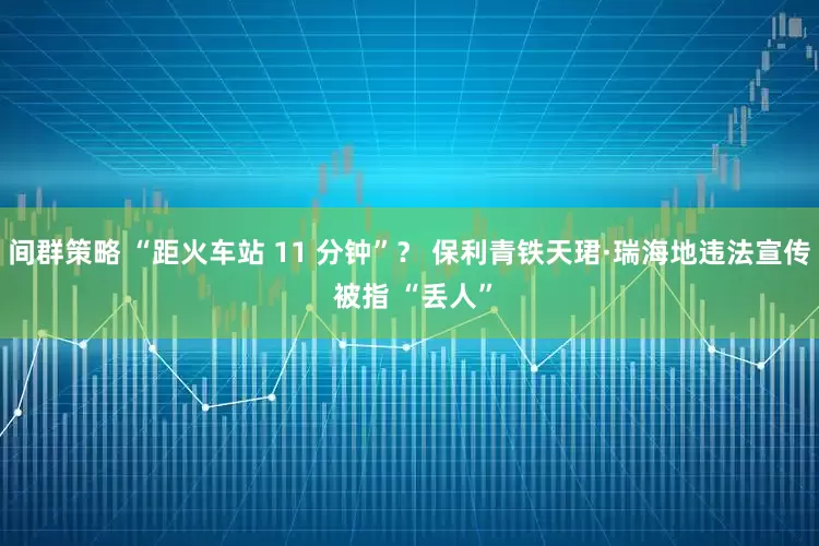 间群策略 “距火车站 11 分钟”? 保利青铁天珺·瑞海地违法宣传 被指 “丢人”