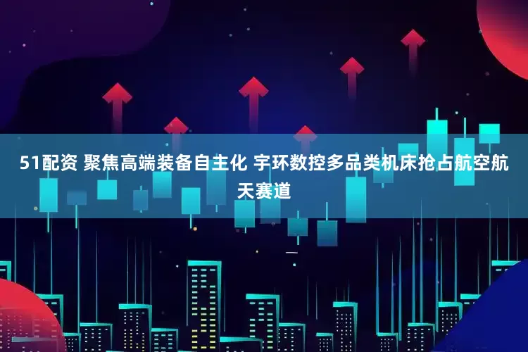 51配资 聚焦高端装备自主化 宇环数控多品类机床抢占航空航天赛道