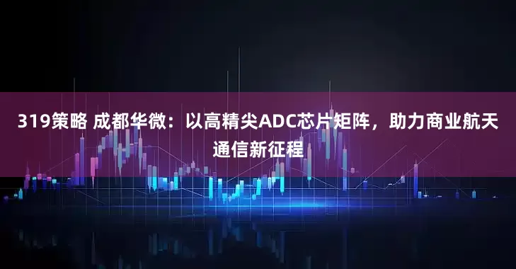 319策略 成都华微：以高精尖ADC芯片矩阵，助力商业航天通信新征程