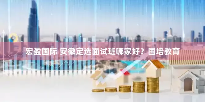 宏盈国际 安徽定选面试班哪家好？国培教育