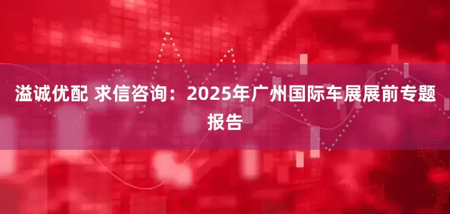 溢诚优配 求信咨询：2025年广州国际车展展前专题报告
