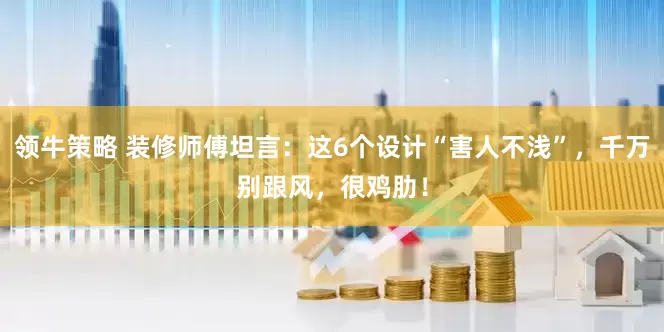 领牛策略 装修师傅坦言:这6个设计“害人不浅”,千万别跟风,很鸡肋!