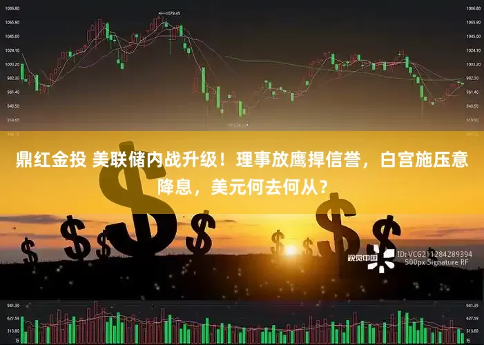 鼎红金投 美联储内战升级！理事放鹰捍信誉，白宫施压意降息，美元何去何从？